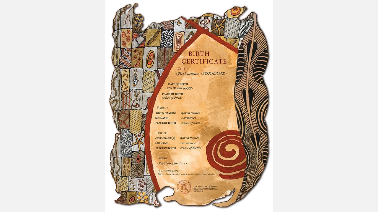 The Victorian Aboriginal commemorative birth certificate brings together artwork by three of Victoria's leading Indigenous female artists, Vicki Couzens, Lee Durroch and Treahna Hamm. Each artist depicts an element of birth in a way that recognises and celebrates Victoria's Aboriginal heritage.  This certificate cannot be used as confirmation of Aboriginality