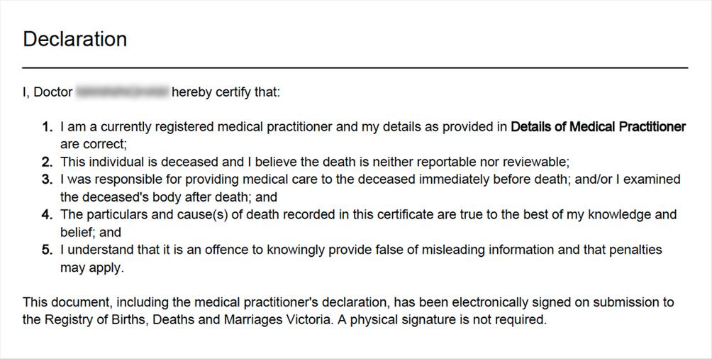 Medical practitioner's declaration certifying the details of the death. This document, including the medical practitioner's declaration, has been electronically signed on submission to the Registry of Births, Deaths and Marriages Victoria. A physical signature is not required.